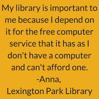 My library is important to me because I depend on it for the free computer service that it has as I don't have a computer and can't afford one. Anna, Lexington Park Library